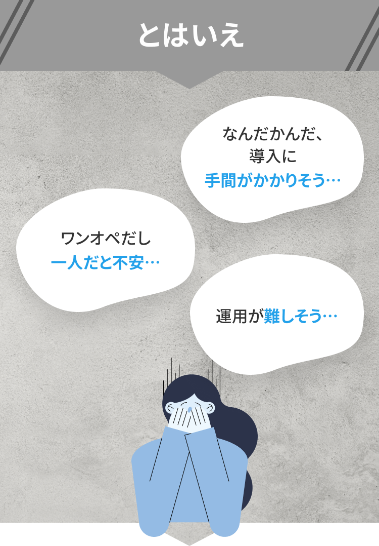 とはいえワンオペだし一人だと不安… なんだかんだ、導入に手間がかかりそう… 運用が難しそう…